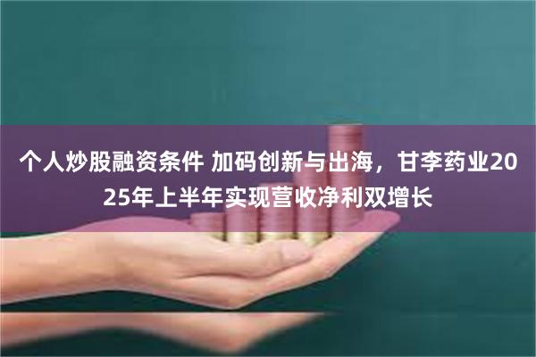 个人炒股融资条件 加码创新与出海，甘李药业2025年上半年实