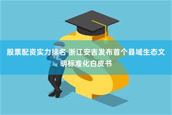 股票配资实力排名 浙江安吉发布首个县域生态文明标准化白皮书