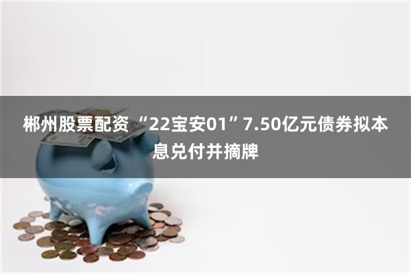 郴州股票配资 “22宝安01”7.50亿元债券拟本息兑付并摘