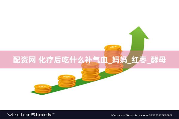 配资网 化疗后吃什么补气血_妈妈_红枣_酵母