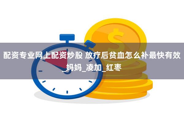 配资专业网上配资炒股 放疗后贫血怎么补最快有效_妈妈_凌加_