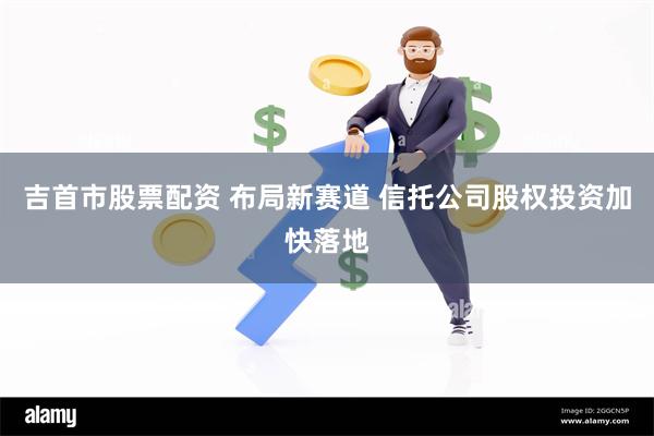 吉首市股票配资 布局新赛道 信托公司股权投资加快落地