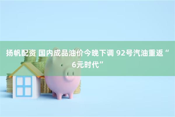 扬帆配资 国内成品油价今晚下调 92号汽油重返“6元时代”