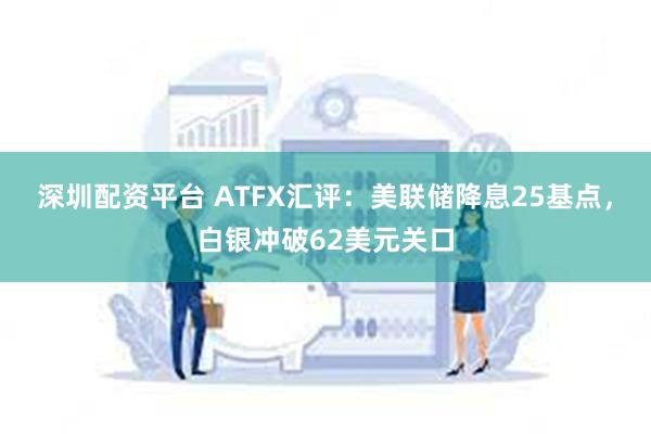 深圳配资平台 ATFX汇评：美联储降息25基点，白银冲破62